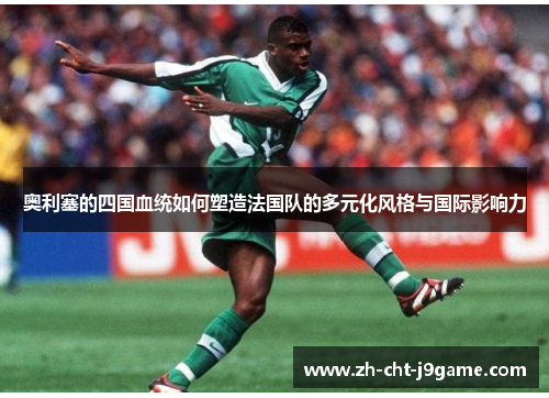 奥利塞的四国血统如何塑造法国队的多元化风格与国际影响力 奥利塞的四国血统如何塑造法国队的多元化风格与国际影响力