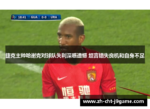 捷克主帅哈谢克对球队失利深感遗憾 坦言错失良机和自身不足