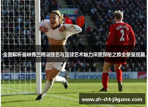 全面解析曼联弗兰精湛技艺与足球艺术魅力深度探秘之旅全景呈现篇 全面解析曼联弗兰精湛技艺与足球艺术魅力深度探秘之旅全景呈现篇