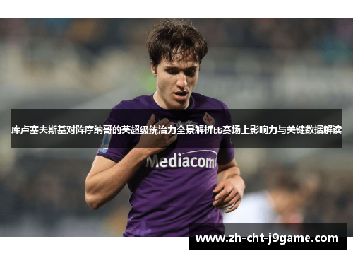 库卢塞夫斯基对阵摩纳哥的英超级统治力全景解析比赛场上影响力与关键数据解读 库卢塞夫斯基对阵摩纳哥的英超级统治力全景解析比赛场上影响力与关键数据解读