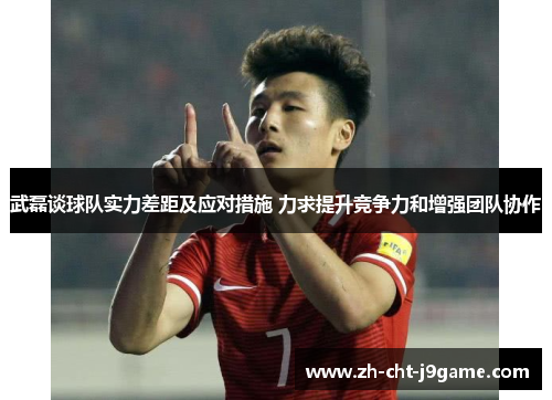 武磊谈球队实力差距及应对措施 力求提升竞争力和增强团队协作 武磊谈球队实力差距及应对措施 力求提升竞争力和增强团队协作