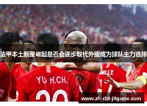 法甲本土新星崛起是否会逐步取代外援成为球队主力选择