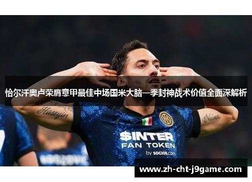 恰尔汗奥卢荣膺意甲最佳中场国米大脑一季封神战术价值全面深解析