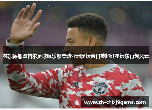 林加德加盟首尔足球俱乐部震动亚洲足坛昔日英超红星远东再起风云 林加德加盟首尔足球俱乐部震动亚洲足坛昔日英超红星远东再起风云