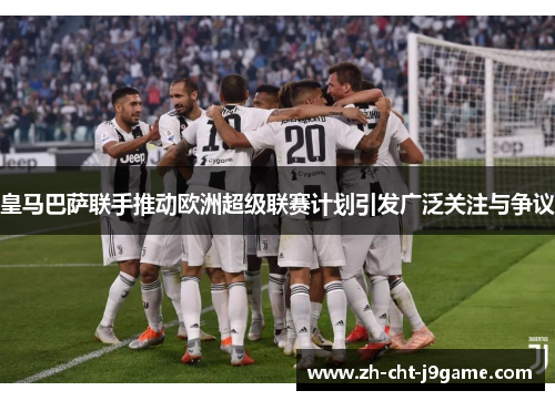 皇马巴萨联手推动欧洲超级联赛计划引发广泛关注与争议
