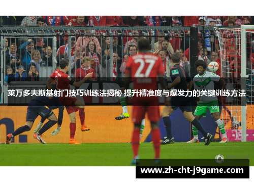 莱万多夫斯基射门技巧训练法揭秘 提升精准度与爆发力的关键训练方法
