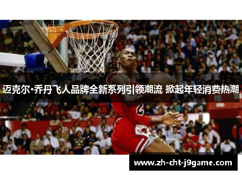 迈克尔·乔丹飞人品牌全新系列引领潮流 掀起年轻消费热潮