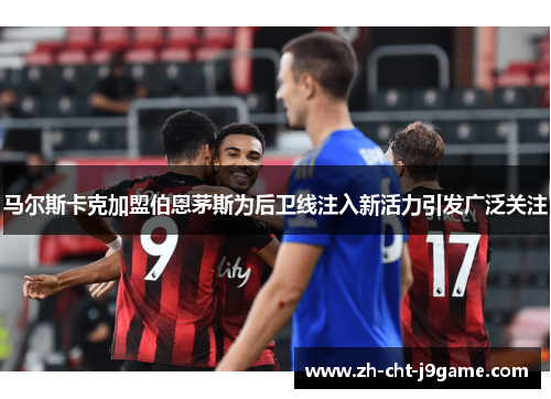 马尔斯卡克加盟伯恩茅斯为后卫线注入新活力引发广泛关注 马尔斯卡克加盟伯恩茅斯为后卫线注入新活力引发广泛关注