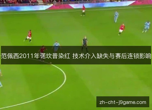 范佩西2011年诺坎普染红 技术介入缺失与赛后连锁影响 范佩西2011年诺坎普染红 技术介入缺失与赛后连锁影响